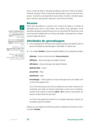 Essa é a base de toda a interação de páginas web com o banco de dados.
Portanto, pratique! Teste os exemplos apresentados e faça os exercícios pro-
postos. A próxima aula dependerá muito destes conceitos. Somente passe
para a próxima aula quando não existir mais nenhuma dúvida.
Resumo
Nesta aula aprendemos a conectar com o banco de dados e a realizar as
operações para inserir e listar dados. Para realizar essas operações, vimos
exemplos de páginas web dinâmicas com os comandos PHP. Na próxima aula
continuaremos trabalhando com bancos de dados. Aprenderemos a alterar
e excluir dados do banco.
Atividades de aprendizagem
1.	 Crie uma página em PHP para listar todos os produtos da tabela criada na
terceira Atividade de aprendizagem ( Atividade 3.1) desta aula.
2.	 Crie a tabela Vendas no banco de dados MySQL com os seguintes campos:
idVenda – inteiro autoincremento (chave primária)
idCliente – chave estrangeira da tabela Clientes
idProduto – chave estrangeira da tabela Produtos
qtdeVendida – inteiro
preçoTotal – float
dataVenda – date
formaPagto – inteiro (pode ser chave estrangeira de outra tabela com
as formas de pagamento)
Crie o formulário para entrar com os dados de uma venda. Preencha um
combobox com todos os clientes cadastrados e outro com os produtos.
Lembre-se de colocar no atributo value o id do cliente e do produto. Os
demais campos serão do tipo texto.
Se a forma de pagamento estiver em uma tabela separada, coloque um
combobox para ela também.
Depois crie uma página em PHP para receber os dados do formulário e inserir
na tabela Vendas
Leituras complementares
DAVIS, Michele E.; PHILLIPS,
Jon A. Aprendendo PHP e
MySQL. Rio de Janeiro:Alta
Books, 2008.
MILANI,André. Construindo
aplicações web com PHP e
MySQL. São Paulo: Novatec,
2010.
NIEDERAUER, Juliano.
Desenvolvendo websites com
PHP. 2ª ed. São Paulo: Novatec,
2004.
WELLING, Luke;THOMSON,
Laura. PHP e MySQL:
desenvolvimento web. 3ª ed. Rio
de Janeiro: Elsevier, 2005.
Programação para Webe-Tec Brasil 56
 