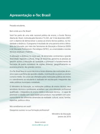 e-Tec Brasil33
Apresentação e-Tec Brasil
Prezado estudante,
Bem-vindo ao e-Tec Brasil!
Você faz parte de uma rede nacional pública de ensino, a Escola Técnica
Aberta do Brasil, instituída pelo Decreto nº 6.301, de 12 de dezembro 2007,
com o objetivo de democratizar o acesso ao ensino técnico público, na mo-
dalidade a distância. O programa é resultado de uma parceria entre o Minis-
tério da Educação, por meio das Secretarias de Educação a Distancia (SEED)
e de Educação Profissional e Tecnológica (SETEC), as universidades e escolas
técnicas estaduais e federais.
A educação a distância no nosso país, de dimensões continentais e grande
diversidade regional e cultural, longe de distanciar, aproxima as pessoas ao
garantir acesso à educação de qualidade, e promover o fortalecimento da
formação de jovens moradores de regiões distantes, geograficamente ou
economicamente, dos grandes centros.
O e-Tec Brasil leva os cursos técnicos a locais distantes das instituições de en-
sino e para a periferia das grandes cidades, incentivando os jovens a concluir
o ensino médio. Os cursos são ofertados pelas instituições públicas de ensino
e o atendimento ao estudante é realizado em escolas-polo integrantes das
redes públicas municipais e estaduais.
O Ministério da Educação, as instituições públicas de ensino técnico, seus
servidores técnicos e professores acreditam que uma educação profissional
qualificada – integradora do ensino médio e educação técnica, – é capaz de
promover o cidadão com capacidades para produzir, mas também com auto-
nomia diante das diferentes dimensões da realidade: cultural, social, familiar,
esportiva, política e ética.
Nós acreditamos em você!
Desejamos sucesso na sua formação profissional!
Ministério da Educação
Janeiro de 2010
Nosso contato
etecbrasil@mec.gov.br
 