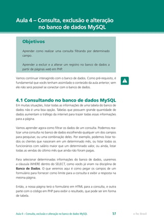 e-Tec Brasil
Aula 4 – Consulta, exclusão e alteração
no banco de dados MySQL
e-Tec BrasilAula 4 – Consulta, exclusão e alteração no banco de dados MySQL 57
Objetivos
Aprender como realizar uma consulta filtrando por determinado
campo.
Aprender a excluir e a alterar um registro no banco de dados a
partir de páginas web em PHP.
Vamos continuar interagindo com o banco de dados. Como pré-requisito, é
fundamental que vocês tenham assimilado o conteúdo da aula anterior; sem
ele não será possível se conectar com o banco de dados.
4.1 Consultando no banco de dados MySQL
Em muitas situações, listar todas as informações de uma tabela do banco de
dados não é uma boa opção. Tabelas que possuem grande quantidade de
dados aumentam o tráfego da internet para trazer todas essas informações
para a página.
Vamos aprender agora como filtrar os dados de um consulta. Podemos rea-
lizar uma consulta no banco de dados escolhendo qualquer um dos campos
para pesquisar, ou uma combinação deles. Por exemplo, podemos listar to-
dos os clientes que nasceram em um determinado mês, ou listar todos os
funcionários com salário maior que um determinado valor, ou ainda, listar
todas as vendas do último mês que ainda não foram pagas.
Para selecionar determinadas informações do banco de dados, usaremos
a cláusula WHERE dentro do SELECT, como vocês já viram na disciplina de
Banco de Dados. O que veremos aqui é como pegar os campos de um
formulário para fornecer como limite para a consulta e exibir a resposta na
mesma página.
Então, a nossa página terá o formulário em HTML para a consulta, e outra
parte com o código em PHP para exibir o resultado, que pode ser em forma
de tabela.
 