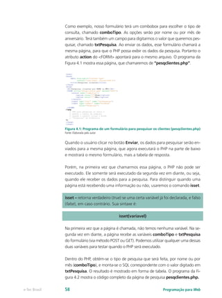 Programação para Webe-Tec Brasil 58
Como exemplo, nosso formulário terá um combobox para escolher o tipo de
consulta, chamado comboTipo. As opções serão por nome ou por mês de
aniversário. Terá também um campo para digitarmos o valor que queremos pes-
quisar, chamado txtPesquisa. Ao enviar os dados, esse formulário chamará a
mesma página, para que o PHP possa exibir os dados da pesquisa. Portanto o
atributo action do <FORM> apontará para o mesmo arquivo. O programa da
Figura 4.1 mostra essa página, que chamaremos de “pesqclientes.php”.
Figura 4.1: Programa de um formulário para pesquisar os clientes (pesqclientes.php)
Fonte: Elaborada pelo autor
Quando o usuário clicar no botão Enviar, os dados para pesquisar serão en-
viados para a mesma página, que agora executará o PHP na parte de baixo
e mostrará o mesmo formulário, mais a tabela de resposta.
Porém, na primeira vez que chamarmos essa página, o PHP não pode ser
executado. Ele somente será executado da segunda vez em diante, ou seja,
quando ele receber os dados para a pesquisa. Para distinguir quando uma
página está recebendo uma informação ou não, usaremos o comando isset.
isset – retorna verdadeiro (true) se uma certa variável já foi declarada, e falso
(false), em caso contrário. Sua sintaxe é:
isset(variavel)
Na primeira vez que a página é chamada, não temos nenhuma variável. Na se-
gunda vez em diante, a página recebe as variáveis comboTipo e txtPesquisa
do formulário (via método POST ou GET). Podemos utilizar qualquer uma dessas
duas variáveis para testar quando o PHP será executado.
Dentro do PHP, obtém-se o tipo de pesquisa que será feita, por nome ou por
mês (comboTipo), e monta-se o SQL correspondente com o valor digitado em
txtPesquisa. O resultado é mostrado em forma de tabela. O programa da Fi-
gura 4.2 mostra o código completo da página de pesquisa pesqclientes.php.
 