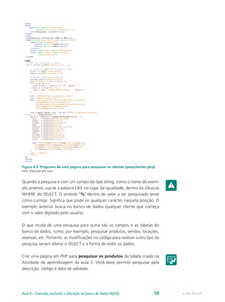 e-Tec BrasilAula 4 – Consulta, exclusão e alteração no banco de dados MySQL 59
Figura 4.2: Programa de uma página para pesquisar os clientes (pesqclientes.php)
Fonte: Elaborada pelo autor
Quando a pesquisa é com um campo do tipo string, como o nome do exem-
plo anterior, usa-se a palavra LIKE no lugar da igualdade, dentro da cláusula
WHERE do SELECT. O símbolo ‘%’ dentro do valor a ser pesquisado serve
como curinga. Significa que pode vir qualquer caracter naquela posição. O
exemplo anterior busca no banco de dados qualquer cliente que começa
com o valor digitado pelo usuário.
O que muda de uma pesquisa para outra são os campos e as tabelas do
banco de dados, como, por exemplo, pesquisar produtos, vendas, locações,
reservas, etc. Portanto, as modificações no código para realizar outro tipo de
pesquisa seriam alterar o SELECT e a forma de exibir os dados.
Crie uma página em PHP para pesquisar os produtos da tabela criada na
Atividade de aprendizagem da aula 3. Você deve permitir pesquisar pela
descrição, código e data de validade.
 