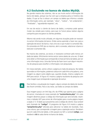 Programação para Webe-Tec Brasil 60
4.2 Excluindo no banco de dados MySQL
Na grande maioria dos sistemas, não se usa muito excluir informações do
banco de dados, porque isso faz com que a empresa perca o histórico dos
dados. O que se faz é colocar um campo na tabela que informa o estado
da informação como, por exemplo: “ativo”, “inativo”, “em andamento”,
“finalizado”, “aguardando resposta”, etc.
Em vez de excluir o cliente do banco de dados, a empresa pode apenas
mudar seu estado para inativo, para que no futuro possa realizar alguma
campanha para recuperar os clientes perdidos.
Mesmo não sendo muito utilizado, em algumas situações pode ser necessá-
rio excluir informações do banco. Então vamos aprender a fazer isso: para a
operação de excluir do banco, mais uma vez o que muda é o comando SQL.
Os comandos em PHP são os mesmos: abrir a conexão, selecionar o banco e
executar o comando SQL.
Na maioria dos sistemas, ao excluir, é necessário conhecer pelo menos um
dado da tabela. Dificilmente iremos excluir vários dados de uma vez. O ideal
seria obter a informação que corresponde à chave primária da tabela, por ser
uma informação única. Uma das formas de fazer isso é usar algum mecanis-
mo de pesquisa para escolher a informação a ser pesquisada.
Em nosso exemplo, vamos utilizar a página já criada de pesquisa. Na tabela
que exibe as informações, podemos colocar em cada linha uma palavra, uma
imagem ou algum outro objeto que, quando clicado, chama a página em
PHP para excluir. A Figura 4.3 mostra a página resultante da pesquisa com
uma imagem que corresponde à operação de excluir.
Para facilitar a visualização da imagem, alguns campos da tabela de resulta-
dos foram omitidos. Para o seu teste, use todos os campos da tabela.
Essa imagem possui um link (tag <A> do HTML) que aponta para a página
do excluir, chamada em nosso exemplo de “excluircliente.php”. Em cada
imagem devemos passar o código da informação que será excluída. Usare-
mos o método GET para envio de informações para a outra página (vejam
a seção 2.1). O dado que passaremos será o código do cliente. Essa variável
será chamada de “codigo”. O programa da Figura 4.4 mostra a página
“pesqclientes.php” alterada para adicionar na tabela de resultado, mais
uma coluna, que corresponde a imagem para a operação excluir. Percebam
que em cada linha da tabela, o link passará via GET, a variável codigo, que
receberá o id de cada cliente no banco de dados.
 