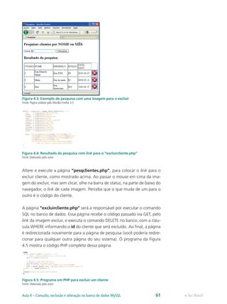 e-Tec BrasilAula 4 – Consulta, exclusão e alteração no banco de dados MySQL 61
Figura 4.3: Exemplo de pesquisa com uma imagem para o excluir
Fonte: Página exibida pelo Mozilla Firefox 3.5
Figura 4.4: Resultado da pesquisa com link para o “excluircliente.php”
Fonte: Elaborada pelo autor
Altere e execute a página “pesqclientes.php”, para colocar o link para o
excluir cliente, como mostrado acima. Ao passar o mouse em cima da ima-
gem do excluir, mas sem clicar, olhe na barra de status, na parte de baixo do
navegador, o link de cada imagem. Perceba que o que muda de um para o
outro é o código do cliente.
A página “excluircliente.php” será a responsável por executar o comando
SQL no banco de dados. Essa página recebe o código passado via GET, pelo
link da imagem excluir, e executa o comando DELETE no banco, com a cláu-
sula WHERE informando o id do cliente que será excluído. Ao final, a página
é redirecionada novamente para a página de pesquisa (você poderia redire-
cionar para qualquer outra página do seu sistema). O programa da Figura
4.5 mostra o código PHP completo dessa página.
Figura 4.5: Programa em PHP para excluir um cliente
Fonte: Elaborada pelo autor
 