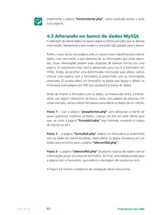 Programação para Webe-Tec Brasil 62
Implemente a página “excluircliente.php”, como mostrada acima, e teste
suas páginas.
4.3 Alterando no banco de dados MySQL
A operação de alterar dados no banco segue o mesmo princípio que as demais
informações. Novamente o que muda é o comando SQL passado para o banco.
Porém, o que torna uma página web um pouco mais trabalhosa para alterar
dados, mas nem tanto, é que devemos ter as informações que serão altera-
das. Essas informações podem estar dispostas de diversas formas em uma
página. O mecanismo mais fácil e apropriado para isso é o formulário em
HTML. Então, ao escolher uma determinada informação para alterar, vamos
chamar uma página com o formulário já preenchido com as informações
anteriores. O usuário altera no formulário os dados que deseja e depois os
envia para outra página em PHP que atualizará o banco de dados.
Antes de chamar o formulário com os dados, na maioria das vezes, é interes-
sante usar algum mecanismo de busca, como uma página de pesquisa. Em
nosso exemplo, vamos utilizar três passos para alterar os dados de um cliente:
Passo 1 – usar a página “pesqclientes.php” para pesquisar o cliente de
quem queremos modificar os dados. Colocar um link em cada cliente para
que, ao clicar, a página “formaltcli.php” seja chamada, enviando o código
do cliente via GET;
Passo 2 – a página “formaltcli.php” exibirá um formulário já preenchido
com os dados do cliente escolhido. Após alterar os dados clicaremos em um
botão para enviá-los para a página “alterarclibd.php”;
Passo 3 – a página “alterarclibd.php” atualizará o banco de dados com as
informações atuais oriundas do formulário. Ao final, será redirecionado para
a página com o formulário, que exibirá a mensagem de sucesso ou erro.
A Figura 4.6 mostra o diagrama de navegação desse mecanismo.
 
