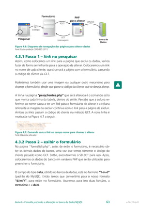 e-Tec BrasilAula 4 – Consulta, exclusão e alteração no banco de dados MySQL 63
Pesquisar
Formulário PHP
para alterar
Banco de
Dados
GET
(código)
POST
GET
(mensagem)
UPDATE
Figura 4.6: Diagrama de navegação das páginas para alterar dados
Fonte: Equipe produção CEAD/IFES (2011)
4.3.1 Passo 1 – link no pesquisar
Assim, como colocamos um link para a página que exclui os dados, vamos
fazer de forma semelhante para a operação de alterar. Colocaremos um link
no nome de cada cliente, que chamará a página com o formulário, passando
o código do cliente via GET.
Poderíamos também usar uma imagem ou qualquer outro mecanismo para
chamar o formulário, desde que passe o código do cliente que se deseja alterar.
A linha na página “pesqclientes.php” que será alterada é o comando echo
que monta cada linha da tabela, dentro do while. Perceba que a coluna re-
ferente ao nome passa a ter um link para o formulário do alterar e a coluna
referente à imagem do excluir continua com o link para a página de excluir.
Ambos os links passam o código do cliente via método GET. A nova linha é
mostrada na Figura 4.7 a seguir.
Figura 4.7: Comando com o link no campo nome para chamar o alterar
Fonte: Elaborada pelo autor
4.3.2 Passo 2 – exibir o formulário
Na página “formaltcli.php”, antes de exibir o formulário, é necessário ob-
ter os demais dados do banco, uma vez que temos somente o código do
cliente passado como GET. Então, executaremos o SELECT para isso. Após,
colocaremos os dados do banco em variáveis PHP que serão utilizadas para
preencher o formulário.
O campo do tipo data, obtido no banco de dados, está no formato “Y-m-d”
(padrão do MySQL). Então temos que convertê-lo para o nosso formato
“d/m/Y”, para exibir no formulário. Usaremos para isso duas funções, a
strtotime e a date.
 