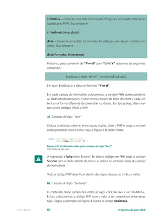 Programação para Webe-Tec Brasil 64
strtotime – converte uma data no formato string para o formato timestamp
(usado pelo PHP). Sua sintaxe é:
strtotime(string_data)
date – converte uma data no formato timestamp para algum formato em
string. Sua sintaxe é:
date(formato, timestamp)
Portanto, para converter de “Y-m-d” para “d/m/Y” usaremos os seguintes
comandos:
$varData = date(“d/m/Y”, strtotime($varData));
Em que: $varData é a data no formato “Y-m-d”.
Em cada campo do formulário colocaremos a variável PHP, correspondente
ao dado obtido do banco. Como temos campos de tipos diferentes, cada um
terá uma forma diferente de preencher os dados. Em todas elas, alternare-
mos entre códigos HTML e PHP.
a)	 Campos do tipo “text”
Coloca o atributo value e, entre aspas duplas, abre o PHP e pega a variável
correspondente com o echo. Veja a Figura 4.8 desta forma:
Figura 4.8: Atribuindo valor para campos do tipo “text”
Fonte: Elaborada pelo autor
A expressão <?php echo $nome; ?> abre o código em PHP, pega a variável
$nome com o dado obtido do banco e coloca no atributo value do campo
do formulário.
Todo o código PHP deve ficar dentro das aspas duplas do atributo value.
b)	 Campos do tipo “textarea”
O conteúdo desse campo fica entre as tags <TEXTAREA> e </TEXTAREA>.
Então, colocaremos o código PHP com o valor a ser preenchido entre essas
tags. Segue o exemplo na Figura 4.9 para o campo endereço.
 
