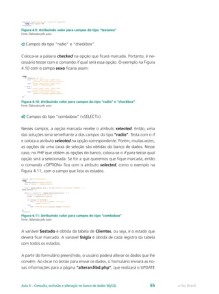 e-Tec BrasilAula 4 – Consulta, exclusão e alteração no banco de dados MySQL 65
Figura 4.9: Atribuindo valor para campos do tipo “textarea”
Fonte: Elaborada pelo autor
c) Campos do tipo “radio” e “checkbox”
Coloca-se a palavra checked na opção que ficará marcada. Portanto, é ne-
cessário testar com o comando if qual será essa opção. O exemplo na Figura
4.10 com o campo sexo ficaria assim:
Figura 4.10: Atribuindo valor para campos do tipo “radio” e “checkbox”
Fonte: Elaborada pelo autor
d) Campos do tipo “combobox” (<SELECT>)
Nesses campos, a opção marcada recebe o atributo selected. Então, uma
das soluções seria semelhante a dos campos do tipo “radio”. Testa com o if
e coloca o atributo selected na opção correspondente. Porém, muitas vezes,
as opções de uma caixa de seleção são obtidas do banco de dados. Nesse
caso, no PHP que obtém as opções do banco, coloca-se o if para testar qual
opção será a selecionada. Se for a que queremos que fique marcada, então
o comando <OPTION> fica com o atributo selected, como o exemplo na
Figura 4.11, com o campo que lista os estados.
Figura 4.11: Atribuindo valor para campos do tipo “combobox”
Fonte: Elaborada pelo autor
A variável $estado é obtida da tabela de Clientes, ou seja, é o estado que
deverá ficar marcado. A variável $sigla é obtida de cada registro da tabela
com todos os estados.
A partir do formulário preenchido, o usuário poderá alterar os dados que lhe
convêm. Ao clicar no botão para enviar os dados, o formulário enviará as no-
vas informações para a página “alterarclibd.php”, que realizará o UPDATE
 