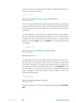 Programação para Webe-Tec Brasil 66
no banco. Portanto, a declaração do formulário (<FORM>) ficará como no
exemplo na Figura 4.12 a seguir.
Figura 4.12: Definição do action para a página “alterarclibd.php”
Fonte: Elaborada pelo autor
O valor da chave primária de uma tabela não pode ser alterado, porque pode
causar inconsistência nos dados. Porém, ela é fundamental para o processo
de alterar, porque será por meio dela que o sistema identificará o registro a
ser alterado.
Em nosso exemplo, a chave primária é o código do cliente. Então colocare-
mos um campo no formulário para esse código. Para que o usuário não pos-
sa alterar esse valor, esse campo ficará oculto. Para criar um campo oculto,
basta usar o atributo type com o valor hidden, como no exemplo na Figura
4.13 a seguir.
Figura 4.13: Campo oculto (hidden) com o código do cliente
Fonte: Elaborada pelo autor
e) Mensagem de erro
Os dados serão enviados para a página PHP que atualizará o banco de da-
dos. Para saber se ocorreu erro ou não, redirecionaremos para a página com
o formulário novamente, informando a mensagem de erro ou sucesso. Essa
mensagem será enviada via o método GET, com o nome mensagem. Então,
em nossa página com o formulário, colocaremos o código PHP abaixo para
pegar a mensagem, caso tenha, e exibir junto com os dados. A Figura 4.14
mostra esta programação.
Figura 4.14: Exibindo a mensagem de resposta
Fonte: Elaborada pelo autor
O programa da Figura 4.15 mostra o código completo da página “formaltcli.
php”.
 