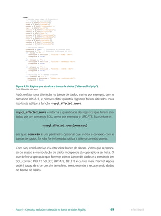e-Tec BrasilAula 4 – Consulta, exclusão e alteração no banco de dados MySQL 69
Figura 4.16: Página que atualiza o banco de dados (“alterarclibd.php”)
Fonte: Elaborada pelo autor
Após realizar uma alteração no banco de dados, como por exemplo, com o
comando UPDATE, é possível obter quantos registros foram alterados. Para
isso basta utilizar a função mysql_affected_rows.
mysql_affected_rows – retorna a quantidade de registros que foram afe-
tados por um comando SQL, como por exemplo o UPDATE. Sua sintaxe é:
mysql_affected_rows(conexao)
em que: conexão é um parâmetro opcional que indica a conexão com o
banco de dados. Se não for informado, utiliza a última conexão aberta.
Com isso, concluímos o assunto sobre banco de dados. Vimos que o proces-
so de acesso e manipulação de dados independe da operação a ser feita. O
que define a operação que faremos com o banco de dados é o comando em
SQL, como o INSERT, SELECT, UPDATE, DELETE e outros mais. Pronto! Agora
você é capaz de criar um site completo, armazenando e recuperando dados
do banco de dados.
 
