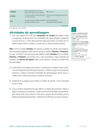e-Tec BrasilAula 4 – Consulta, exclusão e alteração no banco de dados MySQL 71
checkdate
Retorna verdadeiro (true) se a data é
válida, e falso (false), em caso contrário
Mês, dia e ano.
strtotime
Converte uma data no formato string para
o formato timestamp.
Data no formato string (padrão americano:
Y-m-d).
date
Converte uma data no formato timestamp
para algum formato em string.
Formato final da data.
Data original do tipo timestamp.
conclusão
Fonte:Adaptado de Soares (2007)
Atividades de aprendizagem
1.	 Crie uma página em PHP para pesquisar as vendas da tabela criada
na segunda atividade dentre as Atividades de aprendizagem propostas
ao final da Aula 3. Você deve permitir pesquisar todas as vendas de um
determinado cliente e todas as vendas de um determinado produto.
Obs.:Como na tabela Vendas tem apenas o código do cliente e do produto,
será necessário pesquisar pelo nome usando as tabelas Clientes e Produtos,
ou seja, no SELECT será preciso juntar (JOIN) a tabela Vendas com as tabelas
Clientes e Produtos, de acordo com o tipo da pesquisa. Veja a apostila da
disciplina de Bancos de Dados sobre como realizar a pesquisa unindo mais
de uma tabela.
2.	 Implemente uma página para excluir os produtos da tabela criada na ter-
ceira Atividade de aprendizagem da Aula 3. Altere a página do pesquisar
produtos, criada na primeira Atividade de aprendizagem desta Aula, e
implemente o PHP para excluir o produto do banco.
3.	 Implemente as páginas para alterar os dados do cliente, como mostrada
acima e teste.
4.	 Faça o mesmo procedimento para alterar os dados dos produtos. Altere a
página do pesquisar produtos, criada na primeira Atividade de aprendiza-
gem desta Aula, para colocar o link para a página de formulário com os
dados do produto preenchidos. Implemente o PHP para atualizar o banco.
Leituras complementares:
DAVIS, Michele E.; PHILLIPS,
Jon A. Aprendendo PHP e
MySQL. Rio de Janeiro:Alta
Books, 2008.
MILANI,André. Construindo
aplicações web com PHP e
MySQL. São Paulo: Novatec,
2010.
NIEDERAUER, Juliano.
Desenvolvendo websites
com PHP. 2ª ed. São Paulo:
Novatec, 2004.
WELLING, Luke;THOMSON,
Laura.PHP e MySQL:
desenvolvimento web. 3 ª ed. Rio
de Janeiro: Elsevier, 2005.
 