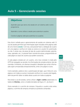 e-Tec Brasil
Aula 5 – Gerenciando sessões
Objetivos
Aprender para que serve uma sessão em um sistema web e como
programá-la.
Aprender a como utilizar a sessão para autenticar usuários.
Construir páginas web para autenticar os usuários.
Esta Aula é voltada para o gerenciamento de sessões em sistemas web. O
uso de sessões permitirá que informações sejam trocadas entre páginas web
de uma mesma sessão. Com isso, será possível fazer a validação do usuário
em uma página e verificar em todas as outras se o usuário foi autenticado
ou não. E ainda mais, de posse do tipo do usuário (administrador, gerente,
caixa, operador, etc.), é possível fazer controle de acesso, programando em
cada página os tipos de usuários que podem acessá-las.
A cada página visitada por um usuário, uma nova conexão é criada pelo
HTTP do navegador ao servidor. As informações da conexão anterior não são
mantidas. Entretanto, em diversas situações é desejável que certas informa-
ções sejam armazenadas temporariamente, entre uma página e outra.
Como exemplo, pode-se citar a autenticação de login, que é feita em uma
página e em todas as outras é necessário verificar se o usuário está logado,
além de permitir obter os dados desse usuário em todas as páginas.
Para testar o uso de sessões, vamos utilizar o login e senha cadastrados na
tabela de Clientes, como o modelo de dados da Figura 3.1, da Aula 3.
Outro exemplo é o carrinho de compras. Enquanto o usuário visita várias
páginas, o carrinho de compras armazena os produtos comprados.
Sessão
Uma sessão é basicamente
um meio de mantermos dados
durante a navegação por várias
páginas de um site. Quando uma
sessão é aberta, ela recebe um
identificador único, o que per-
mite ao PHP recuperar os dados
vinculados àquela sessão.
e-Tec BrasilAula 5 – Gerenciando sessões 73
 
