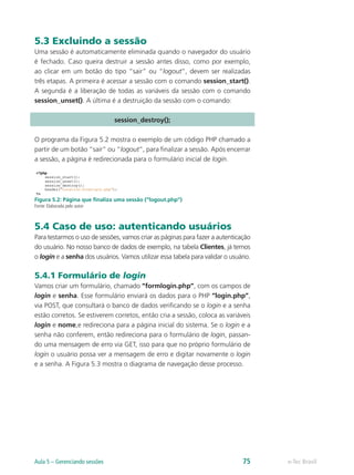 5.3 Excluindo a sessão
Uma sessão é automaticamente eliminada quando o navegador do usuário
é fechado. Caso queira destruir a sessão antes disso, como por exemplo,
ao clicar em um botão do tipo “sair” ou “logout”, devem ser realizadas
três etapas. A primeira é acessar a sessão com o comando session_start().
A segunda é a liberação de todas as variáveis da sessão com o comando
session_unset(). A última é a destruição da sessão com o comando:
session_destroy();
O programa da Figura 5.2 mostra o exemplo de um código PHP chamado a
partir de um botão “sair” ou “logout”, para finalizar a sessão. Após encerrar
a sessão, a página é redirecionada para o formulário inicial de login.
Figura 5.2: Página que finaliza uma sessão (“logout.php”)
Fonte: Elaborada pelo autor
5.4 Caso de uso: autenticando usuários
Para testarmos o uso de sessões, vamos criar as páginas para fazer a autenticação
do usuário. No nosso banco de dados de exemplo, na tabela Clientes, já temos
o login e a senha dos usuários. Vamos utilizar essa tabela para validar o usuário.
5.4.1 Formulário de login
Vamos criar um formulário, chamado “formlogin.php”, com os campos de
login e senha. Esse formulário enviará os dados para o PHP “login.php”,
via POST, que consultará o banco de dados verificando se o login e a senha
estão corretos. Se estiverem corretos, então cria a sessão, coloca as variáveis
login e nome,e redireciona para a página inicial do sistema. Se o login e a
senha não conferem, então redireciona para o formulário de login, passan-
do uma mensagem de erro via GET, isso para que no próprio formulário de
login o usuário possa ver a mensagem de erro e digitar novamente o login
e a senha. A Figura 5.3 mostra o diagrama de navegação desse processo.
e-Tec BrasilAula 5 – Gerenciando sessões 75
 