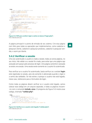 Figura 5.5: PHP para conferir login e senha no banco (“login.php”)
Fonte: Elaborada pelo autor
A página principal é o ponto de entrada do seu sistema. Crie essa página
com links para todas as operações que implementamos, como cadastrar e
pesquisar cliente, cadastrar e pesquisar produtos, cadastrar e pesquisar ven-
das, e assim por diante.
5.4.2 Verificar a sessão
Uma vez autenticado o usuário e criada a sessão, todas as outras páginas, no
seu início, irão validar se a sessão foi criada, para evitar que uma página seja
acessada sem passar pelo processo de login. Uma página somente é acessada
se existe uma sessão. Uma sessão existe somente se o usuário foi autenticado.
Para verificar se o usuário foi autenticado, basta verificar se a variável login
está registrada na sessão, pois ela somente é adicionada quando o login e
a senha são validados. Se não estiver, é porque o usuário não está logado;
nesse caso, redirecione para o formulário de login.
Como todas as páginas devem verificar se o usuário está logado, vamos
colocar esse código em um arquivo separado, e todas as páginas incluem-
-no com o comando include_once. O programa da Figura 5.6 mostra esse
código, chamado “validar.php”.
Figura 5.6: Verificar se o usuário está logado (“validar.php”)
Fonte: Elaborada pelo autor
e-Tec BrasilAula 5 – Gerenciando sessões 77
 