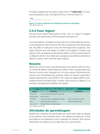 Em todas as páginas do seu sistema, basta incluir o “validar.php” no início,
antes de qualquer coisa, e da seguinte forma, conforme Figura 5.7.
Figura 5.7: Incluir o programa de validação de sessão em cada página
Fonte: Elaborada pelo autor
5.4.3 Fazer logout
Para sair do seu sistema, basta colocar um link “sair” ou “logout” na página
principal, que aponte para o PHP do programa da Figura 5.2.
Com essas páginas, completamos nosso site com a autenticação de usuários,
muito utilizada nos sites de hoje em dia. Mas a sessão não serve apenas para
isso. Ela pode ser usada para a troca de informação entre as páginas. Uma
página adiciona uma informação na sessão e outra página a recupera. Isso
pode ser feito nas páginas de alteração de dados, na Aula 4, para transmitir
o código do cliente e seus dados para as páginas que exibirão e alterarão os
dados do cliente. Tente você fazer essa mudança.
Resumo
Nesta aula, você viu tudo o que precisava para criar sistemas web com aces-
so a banco de dados e autenticação de usuários. Porém a programação que
fizemos misturou várias linguagens em um único arquivo. Na próxima aula,
veremos uma metodologia para organizar melhor os arquivos, separando a
programação da parte visual (HTML e CSS), regras do negócio (PHP) e mani-
pulação do banco de dados (SQL). A seguir, você encontra na Tabela 5.1 os
principais comandos para trabalhar com sessões.
Tabela 5.1: Principais comandos para trabalhar com sessões
FUNÇÃO DESCRIÇÃO PARÂMETROS
session_start Cria uma nova sessão ou acessa uma já criada.
session_destroy Destrói a sessão.
$_SESSION Array com os dados compartilhados pela sessão. Nome da variável entre colchetes.
unset Elimina UMA variável da sessão. Nome da variável da sessão.
session_unset Eliminam TODAS as variáveis da sessão.
Fonte:Adaptado Soares (2007)
Atividades de aprendizagem
Implemente o processo de autenticação do usuário para todas as páginas
do seu sistema, como mostrado acima. Crie a página principal com os links
para todas as suas operações e para a operação sair (logout). Tente acessar
diretamente uma página, sem se logar, para ver o que acontece.
Programação para Webe-Tec Brasil 78
 