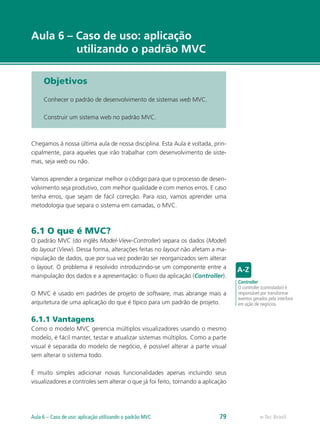 e-Tec Brasil
Aula 6 – Caso de uso: aplicação
utilizando o padrão MVC
Objetivos
Conhecer o padrão de desenvolvimento de sistemas web MVC.
Construir um sistema web no padrão MVC.
Chegamos à nossa última aula de nossa disciplina. Esta Aula é voltada, prin-
cipalmente, para aqueles que irão trabalhar com desenvolvimento de siste-
mas, seja web ou não.
Vamos aprender a organizar melhor o código para que o processo de desen-
volvimento seja produtivo, com melhor qualidade e com menos erros. E caso
tenha erros, que sejam de fácil correção. Para isso, vamos aprender uma
metodologia que separa o sistema em camadas, o MVC.
6.1 O que é MVC?
O padrão MVC (do inglês Model-View-Controller) separa os dados (Model)
do layout (View). Dessa forma, alterações feitas no layout não afetam a ma-
nipulação de dados, que por sua vez poderão ser reorganizados sem alterar
o layout. O problema é resolvido introduzindo-se um componente entre a
manipulação dos dados e a apresentação: o fluxo da aplicação (Controller).
O MVC é usado em padrões de projeto de software, mas abrange mais a
arquitetura de uma aplicação do que é típico para um padrão de projeto.
6.1.1 Vantagens
Como o modelo MVC gerencia múltiplos visualizadores usando o mesmo
modelo, é fácil manter, testar e atualizar sistemas múltiplos. Como a parte
visual é separada do modelo de negócio, é possível alterar a parte visual
sem alterar o sistema todo.
É muito simples adicionar novas funcionalidades apenas incluindo seus
visualizadores e controles sem alterar o que já foi feito, tornando a aplicação
Controller
O controller (controlador) é
responsável por transformar
eventos gerados pela interface
em ação de negócios.
e-Tec BrasilAula 6 – Caso de uso: aplicação utilizando o padrão MVC 79
 