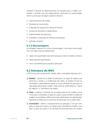 escalável. É possível ter desenvolvimento em paralelo para o modelo, visu-
alizador e controle, pois são independentes, ganhando em produtividade.
Dentre as principais vantagens podemos destacar:
•	 reaproveitamento de código;
•	 facilidade de manutenção;
•	 integração de equipes e/ou divisão de tarefas;
•	 camada de persistência independente;
•	 implementação de segurança;
•	 facilidade na alteração da interface da aplicação;
•	 aplicação escalável.
6.1.2 Desvantagens
As vantagens superam em muito as desvantagens, mas mesmo assim pode-
mos citar alguns pontos desfavoráveis:
•	 requer uma quantidade maior de tempo para analisar e modelar o sistema;
•	 requer pessoal especializado;
•	 não é aconselhável para pequenas aplicações.
6.2 Estrutura do MVC
O MVC possui três componentes: modelo, visão e controlador (veja Figura 6.1).
a)	 Modelo – representa os dados da aplicação e as regras de negócio que
governam o acesso e a modificação dos dados. O modelo fornece ao
controlador a capacidade de acessar as funcionalidades da aplicação en-
capsuladas pelo próprio modelo. Pode ainda ser subdividido em “regras
do negócio” e “persistência dos dados”.
b)	 Visão – renderiza o conteúdo de uma parte particular do modelo e enca-
minha para o controlador as ações do usuário; acessa também os dados do
modelo via controlador e define como esses dados devem ser apresentados.
Apresenta os dados para o usuário sem se preocupar com a origem deles.
c)	 Controlador – define o comportamento da aplicação. É ele que inter-
preta as ações do usuário e as mapeia para chamadas do modelo. Com
base na ação do usuário e no resultado do processamento do modelo,
Programação para Webe-Tec Brasil 80
 