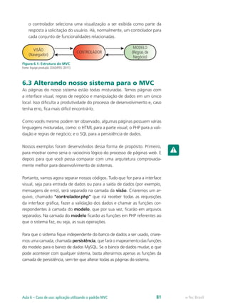 o controlador seleciona uma visualização a ser exibida como parte da
resposta à solicitação do usuário. Há, normalmente, um controlador para
cada conjunto de funcionalidades relacionadas.
VISÃO
(Navegador)
CONTROLADOR
MODELO
(Regras de
Negócio)
Figura 6.1: Estrutura do MVC
Fonte: Equipe produção CEAD/IFES (2011)
6.3 Alterando nosso sistema para o MVC
As páginas do nosso sistema estão todas misturadas. Temos páginas com
a interface visual, regras de negócio e manipulação de dados em um único
local. Isso dificulta a produtividade do processo de desenvolvimento e, caso
tenha erro, fica mais difícil encontrá-lo.
Como vocês mesmo podem ter observado, algumas páginas possuem várias
linguagens misturadas, como: o HTML para a parte visual; o PHP para a vali-
dação e regras de negócio; e o SQL para a persistência de dados.
Nossos exemplos foram desenvolvidos dessa forma de propósito. Primeiro,
para mostrar como seria o raciocínio lógico do processo de páginas web. E
depois para que você possa comparar com uma arquitetura comprovada-
mente melhor para desenvolvimento de sistemas.
Portanto, vamos agora separar nossos códigos. Tudo que for para a interface
visual, seja para entrada de dados ou para a saída de dados (por exemplo,
mensagens de erro), será separado na camada da visão. Criaremos um ar-
quivo, chamado “controlador.php” que irá receber todas as requisições
da interface gráfica, fazer a validação dos dados e chamar as funções cor-
respondentes à camada do modelo, que por sua vez, ficarão em arquivos
separados. Na camada do modelo ficarão as funções em PHP referentes ao
que o sistema faz, ou seja, as suas operações.
Para que o sistema fique independente do banco de dados a ser usado, criare-
mos uma camada, chamada persistência, que fará o mapeamento das funções
do modelo para o banco de dados MySQL. Se o banco de dados mudar, o que
pode acontecer com qualquer sistema, basta alterarmos apenas as funções da
camada de persistência, sem ter que alterar todas as páginas do sistema.
e-Tec BrasilAula 6 – Caso de uso: aplicação utilizando o padrão MVC 81
 