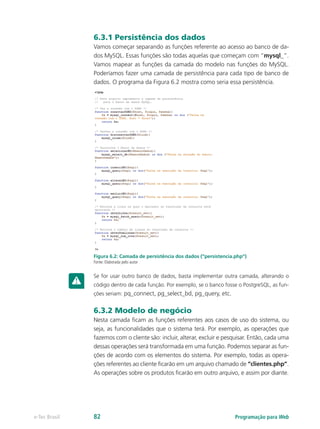 6.3.1 Persistência dos dados
Vamos começar separando as funções referente ao acesso ao banco de da-
dos MySQL. Essas funções são todas aquelas que começam com “mysql_”.
Vamos mapear as funções da camada do modelo nas funções do MySQL.
Poderíamos fazer uma camada de persistência para cada tipo de banco de
dados. O programa da Figura 6.2 mostra como seria essa persistência.
Figura 6.2: Camada de persistência dos dados (“persistencia.php”)
Fonte: Elaborada pelo autor
Se for usar outro banco de dados, basta implementar outra camada, alterando o
código dentro de cada função. Por exemplo, se o banco fosse o PostgreSQL, as fun-
ções seriam: pq_connect, pg_select_bd, pg_query, etc.
6.3.2 Modelo de negócio
Nesta camada ficam as funções referentes aos casos de uso do sistema, ou
seja, as funcionalidades que o sistema terá. Por exemplo, as operações que
fazemos com o cliente são: incluir, alterar, excluir e pesquisar. Então, cada uma
dessas operações será transformada em uma função. Podemos separar as fun-
ções de acordo com os elementos do sistema. Por exemplo, todas as opera-
ções referentes ao cliente ficarão em um arquivo chamado de “clientes.php”.
As operações sobre os produtos ficarão em outro arquivo, e assim por diante.
Programação para Webe-Tec Brasil 82
 