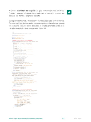 A camada do modelo de negócio não gera nenhum comando em HTML.
O retorno, sucesso ou fracasso é retornado para o controlador que será res-
ponsável por montar a página de resposta.
O programa da Figura 6.3 mostra como ficarão as operações com os clientes.
É o mesmo código já visto, porém em nova arquitetura. Perceba que quando
for necessário acessar o banco de dados, as funções chamadas serão as da
camada de persistência do programa da Figura 6.2.
e-Tec BrasilAula 6 – Caso de uso: aplicação utilizando o padrão MVC 83
 