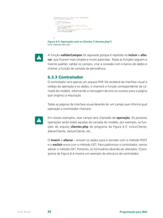 Figura 6.3: Operações com os Clientes (“clientes.php”)
Fonte: Elaborada pelo autor
A função validarCampos foi separada porque é repetida no incluir e alte-
rar, que ficaram mais simples e muito parecidas. Todas as funções seguem o
mesmo padrão: validar os campos, criar a conexão com o banco de dados e
chamar a função da camada de persistência.
6.3.3 Controlador
O controlador será apenas um arquivo PHP. Ele receberá da interface visual o
código da operação e os dados, e chamará a função correspondente da ca-
mada do modelo, retornando a mensagem de erro ou sucesso para a página
que originou a requisição.
Todas as páginas de interface visual deverão ter um campo que informa qual
operação o controlador chamará.
Em nossos exemplos, esse campo será chamado de operação. As possíveis
operações serão todas aquelas da camada do modelo, por exemplo, as fun-
ções do arquivo clientes.php do programa da Figura 6.3: incluirCliente,
alterarCliente, excluirCliente, etc.
O inserir e alterar – enviam os dados para o servidor com o método POST
e o excluir envia com o método GET. Para padronizar o controlador, vamos
adotar o método GET. Portanto, os formulários deverão ser alterados. O pro-
grama da Figura 6.4 mostra um exemplo da estrutura do controlador.
Programação para Webe-Tec Brasil 84
 