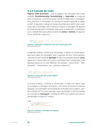 6.3.4 Camada da visão
Páginas COM formulário – para as páginas com formulário (em nosso
exemplo: formclientes.php, formaltcli.php e login.php) as mudanças
serão as seguintes: a primeira é passar a enviar os dados para o controlador.
Para padronizar o controlador, os formulários também passarão os dados
via GET. A segunda é colocar um campo escondido para definir qual a ope-
ração que o controlador fará. A terceira é colocar a mensagem de resposta
fornecida de volta pelo controlador. Para enviar os dados para o controlador
com o método GET, basta alterar os atributos action e method, da seguinte
forma, conforme a Figura 6.5.
Figura 6.5: Alterando o método de envio do formulário para GET
Fonte: Elaborada pelo autor
A segunda mudança, conforme já mencionado, é colocar um campo escon-
dido para indicar ao controlador qual a operação ele fará. Como exemplo,
chamaremos esse campo de operação. O valor a ser passado (atributo value)
deverá ser o mesmo valor com o qual o controlador fará a comparação. Cada
operação deverá ter um valor diferente. Por exemplo: “incluirCliente”, “alte-
rarCliente”, “excluirCliente”, etc., conforme a Figura 6.6.
Figura 6.6: Campo operação oculto (hidden)
Fonte: Elaborada pelo autor
A terceira mudança, conforme já mencionado, é colocar em algum lugar
da sua página a mensagem de resposta, caso tenha, de sucesso ou falha da
operação. Essa mensagem será enviada do controlador para a página, usan-
do o método GET. Em nosso exemplo, veja o controlador, o nome do campo
foi chamado de mensagem. O código em PHP a ser inserido será como o
apresentado na Figura 6.7 a seguir.
Figura 6.7: Exibindo a mensagem de resposta
Fonte: Elaborada pelo autor
Programação para Webe-Tec Brasil 86
 