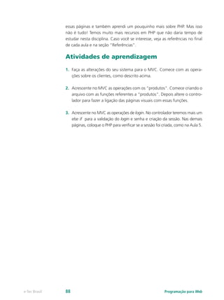 essas páginas e também aprendi um pouquinho mais sobre PHP. Mas isso
não é tudo! Temos muito mais recursos em PHP que não daria tempo de
estudar nesta disciplina. Caso você se interesse, veja as referências no final
de cada aula e na seção “Referências”.
Atividades de aprendizagem
1.	 Faça as alterações do seu sistema para o MVC. Comece com as opera-
ções sobre os clientes, como descrito acima.
2.	 Acrescente no MVC as operações com os “produtos”. Comece criando o
arquivo com as funções referentes a “produtos”. Depois altere o contro-
lador para fazer a ligação das páginas visuais com essas funções.
3.	 Acrescente no MVC as operações de login. No controlador teremos mais um
else if para a validação do login e senha e criação da sessão. Nas demais
páginas, coloque o PHP para verificar se a sessão foi criada, como na Aula 5.
Programação para Webe-Tec Brasil 88
 