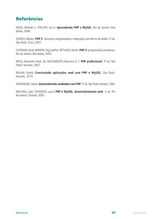 Referências
DAVIS, Michele E.; PHILLIPS, Jon A. Aprendendo PHP e MySQL. Rio de Janeiro: Alta
Books, 2008.
SOARES,Walace. PHP 5: conceitos, programação e integração com banco de dados. 3ª ed.
São Paulo: Érica, 2007.
GUTMANS,Andi; BAKKEN, Stig Saether; RETHANS, Derick. PHP 5: programação ponderosa.
Rio de Janeiro:Alta Books, 2005.
MELO, Alexandre Altair de; NASCIMENTO, Maurício G. F. PHP profissional. 2ª ed. São
Paulo: Novatec, 2007.
MILANI, André. Construindo aplicações web com PHP e MySQL. São Paulo:
Novatec, 2010.
NIEDERAUER, Juliano. Desenvolvendo websites com PHP. 2ª ed. São Paulo: Novatec, 2004.
WELLING, Luke; THOMSON, Laura. PHP e MySQL: desenvolvimento web. 3. ed. Rio
de Janeiro: Elsevier, 2005.
e-Tec Brasil89Referências
 