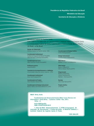 Presidência da República Federativa do Brasil
Ministério da Educação
Secretaria de Educação a Distância
Equipe de Elaboração
Instituto Federal do Espírito Santo – IFES
Coordenação Institucional
Guilherme Augusto De Morais Pinto/IFES
João Henrique Caminhas Ferreira/IFES
Coordenação do Curso
Allan Francisco Forzza Amaral/IFES
Professora-autora
Keila Brito/IFES
Comissão de Acompanhamento e Validação
Universidade Federal de Santa Catarina – UFSC
Coordenação Institucional
Araci HackCatapan/UFSC
Coordenação do Projeto
Silvia Modesto Nassar/UFSC
Coordenação de Design Instrucional
Beatriz Helena Dal Molin/UNIOESTE e UFSC
Coordenação de Design Gráfico
André Rodrigues/UFSC
Design Instrucional
Gustavo Pereira Mateus/UFSC
Web Master
Rafaela Lunardi Comarella/UFSC
Web Design
Beatriz Wilges/UFSC
Mônica Nassar Machuca/UFSC
Diagramação
Bárbara Zardo/UFSC
Juliana Tonietto/UFSC
Marília C. Hermoso/UFSC
Revisão
Júlio César Ramos/UFSC
Projeto Gráfico
e-Tec/MEC
© Instituto Federal do Espírito Santo
Este Caderno foi elaborado em parceria entre o Instituto Federal do Espírito Santo
e a Universidade Federal de Santa Catarina para o Sistema Escola Técnica Aberta
do Brasil – e-Tec Brasil.
B862f Brito, Keila
	 Fundamentos do Desenvolvimento Web: Curso Técnico em
Informática / Keila Brito. – Colatina: CEAD / Ifes, 2011.
	 124 p. : il.
	 Inclui Bibliografia
	 ISBN: 978-85-62934-04-9
	 1. Sites da Web - Desenvolvimento. 2. HTML (Linguagem) de
marcação de documento). 3. Folhas de estilo. 4. Material didático. I.
Instituto Federal do Espírito Santo. II. Título.
	
	 CDD: 004.678
 