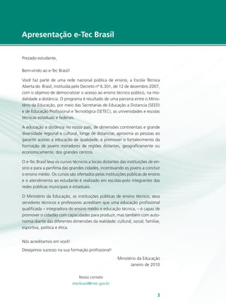 e-Tec Brasil33
Apresentação e-Tec Brasil
Prezado estudante,
Bem-vindo ao e-Tec Brasil!
Você faz parte de uma rede nacional pública de ensino, a Escola Técnica
Aberta do Brasil, instituída pelo Decreto nº 6.301, de 12 de dezembro 2007,
com o objetivo de democratizar o acesso ao ensino técnico público, na mo-
dalidade a distância. O programa é resultado de uma parceria entre o Minis-
tério da Educação, por meio das Secretarias de Educação a Distancia (SEED)
e de Educação Profissional e Tecnológica (SETEC), as universidades e escolas
técnicas estaduais e federais.
A educação a distância no nosso país, de dimensões continentais e grande
diversidade regional e cultural, longe de distanciar, aproxima as pessoas ao
garantir acesso à educação de qualidade, e promover o fortalecimento da
formação de jovens moradores de regiões distantes, geograficamente ou
economicamente, dos grandes centros.
O e-Tec Brasil leva os cursos técnicos a locais distantes das instituições de en-
sino e para a periferia das grandes cidades, incentivando os jovens a concluir
o ensino médio. Os cursos são ofertados pelas instituições públicas de ensino
e o atendimento ao estudante é realizado em escolas-polo integrantes das
redes públicas municipais e estaduais.
O Ministério da Educação, as instituições públicas de ensino técnico, seus
servidores técnicos e professores acreditam que uma educação profissional
qualificada – integradora do ensino médio e educação técnica, – é capaz de
promover o cidadão com capacidades para produzir, mas também com auto-
nomia diante das diferentes dimensões da realidade: cultural, social, familiar,
esportiva, política e ética.
Nós acreditamos em você!
Desejamos sucesso na sua formação profissional!
Ministério da Educação
Janeiro de 2010
Nosso contato
etecbrasil@mec.gov.br
 