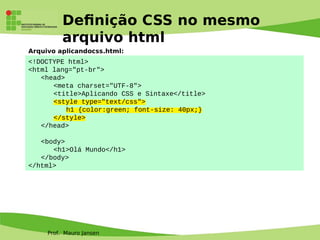 Prof. Mauro Jansen
Defnição CSS no mesmo
arquivo html
<!DOCTYPE html>
<html lang="pt-br">
<head>
<meta charset="UTF-8">
<title>Aplicando CSS e Sintaxe</title>
<style type="text/css">
h1 {color:green; font-size: 40px;}
</style>
</head>
<body>
<h1>Olá Mundo</h1>
</body>
</html>
Arquivo aplicandocss.html:
 