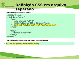 Prof. Mauro Jansen
Defnição CSS em arquivo
separado
<!DOCTYPE html>
<html lang="pt-br">
<head>
<meta charset="UTF-8">
<title>Aplicando CSS e Sintaxe</title>
<link rel="stylesheet" href="css/style.css">
</head>
<body>
<h1>Olá Mundo</h1>
</body>
</html>
Arquivo aplicandocss.html:
Arquivo style.css (guardar numa subpasta css):
h1 {color:green; font-size: 40px}
 