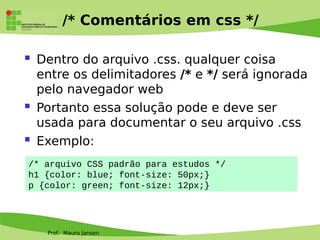 Prof. Mauro Jansen
/* Comentários em css */
 Dentro do arquivo .css. qualquer coisa
entre os delimitadores /* e */ será ignorada
pelo navegador web
 Portanto essa solução pode e deve ser
usada para documentar o seu arquivo .css
 Exemplo:
/* arquivo CSS padrão para estudos */
h1 {color: blue; font-size: 50px;}
p {color: green; font-size: 12px;}
 