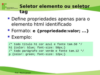 Prof. Mauro Jansen
Seletor elemento ou seletor
tag
 Defne propriedades apenas para o
elemento html identifcado
 Formato: e {propriedade:valor; ...}
 Exemplo:
/* todo título h1 cor azul e fonte tam.50 */
h1 {color: blue; font-size: 50px;}
/* todo parágrafo cor verde e fonte tam.12 */
p {color: green; font-size: 12px;}
 