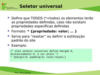 Prof. Mauro Jansen
Seletor universal
 Defne que TODOS (*=todos) os elementos terão
as propriedades defnidas, caso não existam
propriedades específcas defnidas
 Formato: * {propriedade: valor; … }
 Serve para “resetar” ou defnir a estilização
padrão do site
 Exemplo:
/* este seletor universal define margem 0,
distanciamento 0, e cor preta */
* {margin:0; padding:0; color:black;}
 