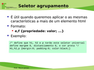 Prof. Mauro Jansen
Seletor agrupamento
 É útil quando queremos aplicar o as mesmas
características a mais de um elemento html
 Formato:
 e,f {propriedade: valor; ...}
 Exemplo:
/* define que h1, h2 e p terão este seletor universal
define margem 0, distanciamento 0, e cor preta */
H1,h2,p {margin:0; padding:0; color:black;}
 