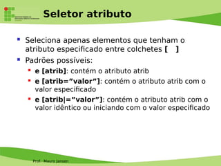 Prof. Mauro Jansen
Seletor atributo
 Seleciona apenas elementos que tenham o
atributo especifcado entre colchetes [ ]
 Padrões possíveis:
 e [atrib]: contém o atributo atrib
 e [atrib=”valor”]: contém o atributo atrib com o
valor especifcado
 e [atrib|=”valor”]: contém o atributo atrib com o
valor idêntico ou iniciando com o valor especifcado
 