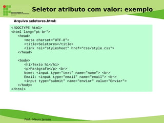 Prof. Mauro Jansen
Seletor atributo com valor: exemplo
Arquivo seletores.html:
<!DOCTYPE html>
<html lang="pt-br">
<head>
<meta charset="UTF-8">
<title>Seletores</title>
<link rel="stylesheet" href="css/style.css">
</head>
<body>
<h1>Texto h1</h1>
<p>Parágrafo</p> <br>
Nome: <input type="text" name="nome"> <br>
Email: <input type="email" name="email"> <br>
<input type="submit" name="enviar" value="Enviar">
</body>
</html>
 