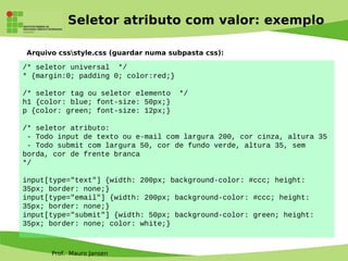 Prof. Mauro Jansen
Seletor atributo com valor: exemplo
Arquivo cssstyle.css (guardar numa subpasta css):
/* seletor universal */
* {margin:0; padding 0; color:red;}
/* seletor tag ou seletor elemento */
h1 {color: blue; font-size: 50px;}
p {color: green; font-size: 12px;}
/* seletor atributo:
- Todo input de texto ou e-mail com largura 200, cor cinza, altura 35
- Todo submit com largura 50, cor de fundo verde, altura 35, sem
borda, cor de frente branca
*/
input[type="text"] {width: 200px; background-color: #ccc; height:
35px; border: none;}
input[type="email"] {width: 200px; background-color: #ccc; height:
35px; border: none;}
input[type="submit"] {width: 50px; background-color: green; height:
35px; border: none; color: white;}
 