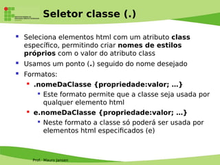 Prof. Mauro Jansen
Seletor classe (.)
 Seleciona elementos html com um atributo class
específco, permitindo criar nomes de estilos
próprios com o valor do atributo class
 Usamos um ponto (.) seguido do nome desejado
 Formatos:
 .nomeDaClasse {propriedade:valor; …}

Este formato permite que a classe seja usada por
qualquer elemento html
 e.nomeDaClasse {propriedade:valor; …}

Neste formato a classe só poderá ser usada por
elementos html especifcados (e)
 