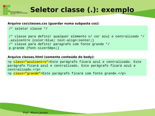 Prof. Mauro Jansen
Seletor classe (.): exemplo
/* seletor classe */
/* classe para definir qualquer elemento c/ cor azul e centralizado */
.azulcentro {color:blue; text-align:center;}
/* classe para definir paragrafo com fonte grande */
p.grande {font-size=50px;}
<p class=”azulcentro”>Este parágrafo ficará azul e centralizado. Este
parágrafo ficará azul e centralizado. Este parágrafo ficará azul e
centralizado.</p>
<p class=”grande”>Este parágrafo ficará com fonte grande.</p>
Arquivo classes.html (somente conteúdo do body):
Arquivo cssclasses.css (guardar numa subpasta css):
 
