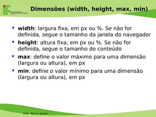 Prof. Mauro Jansen
Dimensões (width, height, max, min)
 width: largura fxa, em px ou %. Se não for
defnida, segue o tamanho da janela do navegador
 height: altura fxa, em px ou %. Se não for
defnida, segue o tamanho do conteúdo
 max: defne o valor máximo para uma dimensão
(largura ou altura), em px
 min: defne o valor mínimo para uma dimensão
(largura ou altura), em px
 