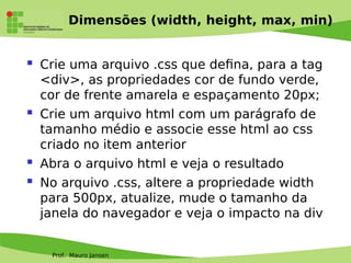 Prof. Mauro Jansen
Dimensões (width, height, max, min)
 Crie uma arquivo .css que defna, para a tag
<div>, as propriedades cor de fundo verde,
cor de frente amarela e espaçamento 20px;
 Crie um arquivo html com um parágrafo de
tamanho médio e associe esse html ao css
criado no item anterior
 Abra o arquivo html e veja o resultado
 No arquivo .css, altere a propriedade width
para 500px, atualize, mude o tamanho da
janela do navegador e veja o impacto na div
 