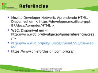 Prof. Mauro Jansen
Referências
 Mozilla Developer Network. Aprendendo HTML.
Disponível em < https://developer.mozilla.org/pt-
BR/docs/Aprender/HTML >
 W3C. Disponível em <
http://www.w3c.br/divulgacao/guiasreferencia/css2
/ >
 http://www.w3c.br/pub/Cursos/CursoCSS3/css-web.
pdf
 https://www.chiefofdesign.com.br/css/
Linguagem de Programação
Linguagem C – parte 1 28
 