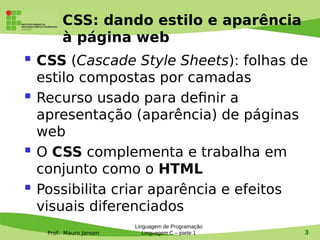 Prof. Mauro Jansen
CSS: dando estilo e aparência
à página web
 CSS (Cascade Style Sheets): folhas de
estilo compostas por camadas
 Recurso usado para defnir a
apresentação (aparência) de páginas
web
 O CSS complementa e trabalha em
conjunto como o HTML
 Possibilita criar aparência e efeitos
visuais diferenciados
Linguagem de Programação
Linguagem C – parte 1 3
 