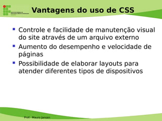 Prof. Mauro Jansen
Vantagens do uso de CSS
 Controle e facilidade de manutenção visual
do site através de um arquivo externo
 Aumento do desempenho e velocidade de
páginas
 Possibilidade de elaborar layouts para
atender diferentes tipos de dispositivos
 