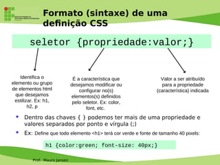 Prof. Mauro Jansen
Formato (sintaxe) de uma
defnição CSS
seletor {propriedade:valor;}
Identifica o
elemento ou grupo
de elementos html
que desejamos
estilizar. Ex: h1,
h2, p
É a característica que
desejamos modificar ou
configurar no(s)
elementos(s) definidos
pelo seletor. Ex: color,
font, etc.
Valor a ser atribuído
para a propriedade
(característica) indicada
 Dentro das chaves { } podemos ter mais de uma propriedade e
valores separados por ponto e vírgula (;)
 Ex: Define que todo elemento <h1> terá cor verde e fonte de tamanho 40 pixels:
h1 {color:green; font-size: 40px;}
 