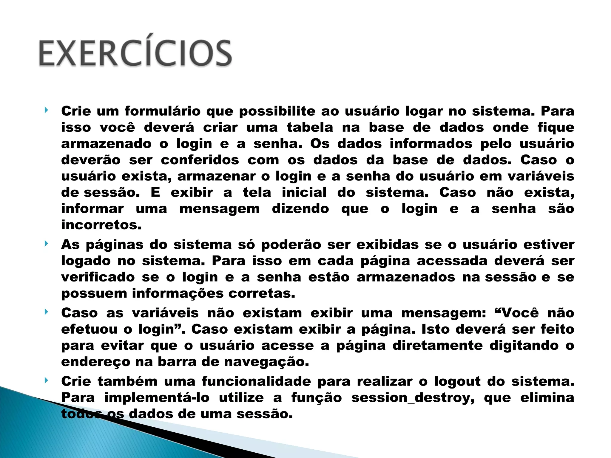 Crie um formulário que possibilite ao usuário logar no sistema. Para isso você deverá criar uma tabela na base de dados onde fique armazenado o login e a senha. Os dados informados pelo usuário deverão ser conferidos com os dados da base de dados. Caso o usuário exista, armazenar o login e a senha do usuário em variáveis de sessão. E exibir a tela inicial do sistema. Caso não exista, informar uma mensagem dizendo que o login e a senha são incorretos. As páginas do sistema só poderão ser exibidas se o usuário estiver logado no sistema. Para isso em cada página acessada deverá ser verificado se o login e a senha estão armazenados na sessão e se possuem informações corretas. Caso as variáveis não existam exibir uma mensagem: “Você não efetuou o login”. Caso existam exibir a página. Isto deverá ser feito para evitar que o usuário acesse a página diretamente digitando o endereço na barra de navegação. Crie também uma funcionalidade para realizar o logout do sistema. Para implementá-lo utilize a função session_destroy, que elimina todos os dados de uma sessão. 