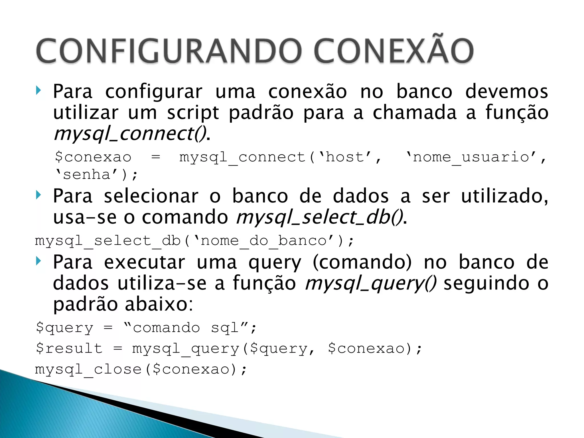 Para configurar uma conexão no banco devemos utilizar um script padrão para a chamada a função  mysql_connect() . $conexao = mysql_connect(‘host’, ‘nome_usuario’, ‘senha’); Para selecionar o banco de dados a ser utilizado, usa-se o comando  mysql_select_db() . mysql_select_db(‘nome_do_banco’); Para executar uma query (comando) no banco de dados utiliza-se a função  mysql_query()  seguindo o padrão abaixo: $query = “comando sql”; $result = mysql_query($query, $conexao); mysql_close($conexao); 