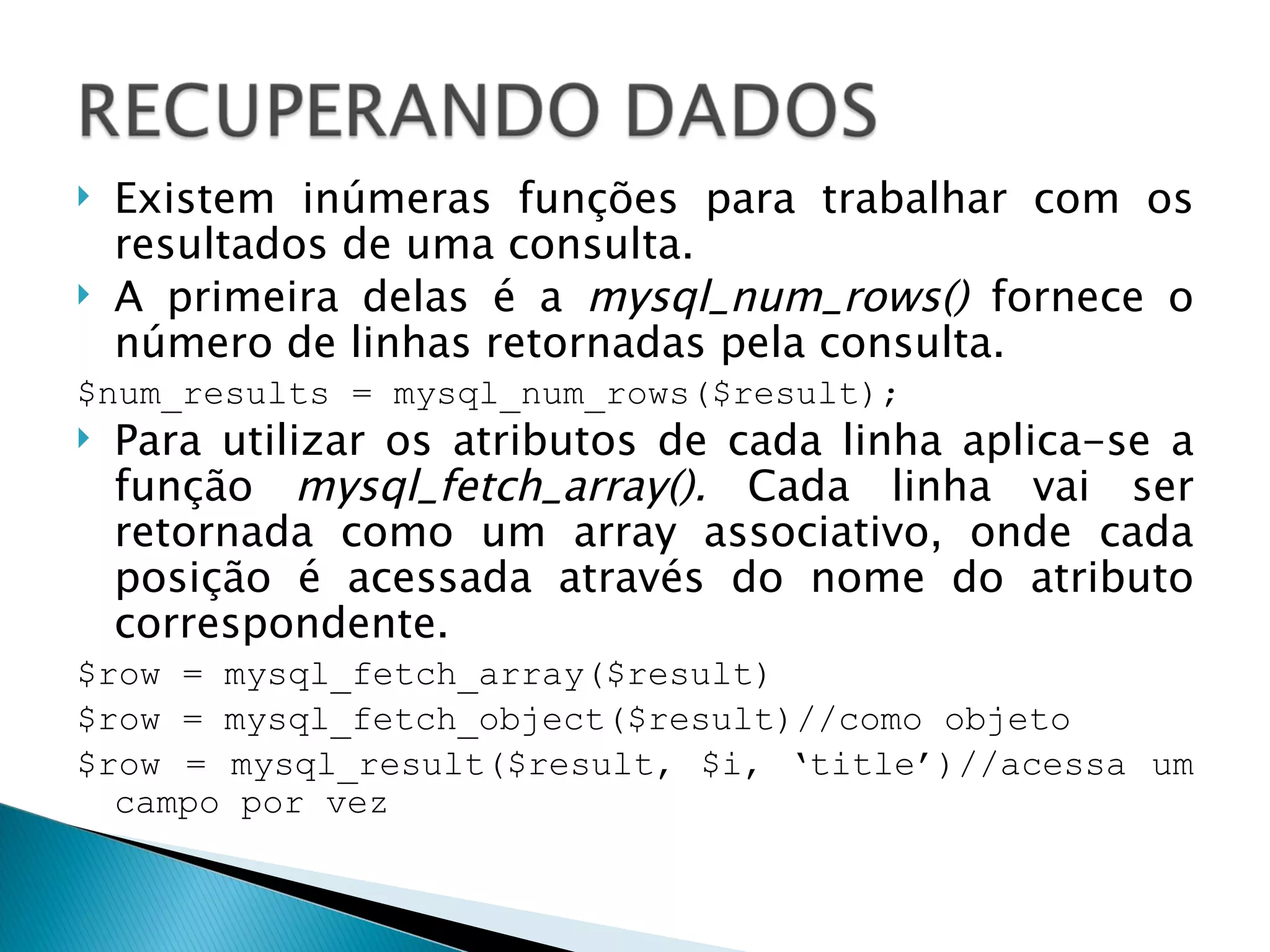 Existem inúmeras funções para trabalhar com os resultados de uma consulta. A primeira delas é a  mysql_num_rows()  fornece o número de linhas retornadas pela consulta. $num_results = mysql_num_rows($result); Para utilizar os atributos de cada linha aplica-se a função  mysql_fetch_array().  Cada linha vai ser retornada como um array associativo, onde cada posição é acessada através do nome do atributo correspondente. $row = mysql_fetch_array($result) $row = mysql_fetch_object($result)//como objeto $row = mysql_result($result, $i, ‘title’)//acessa um campo por vez 