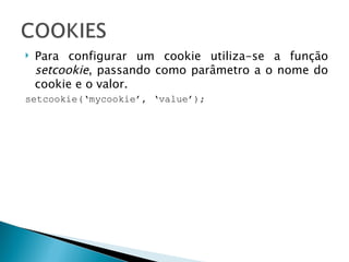 Para configurar um cookie utiliza-se a função  setcookie , passando como parâmetro a o nome do cookie e o valor. setcookie(‘mycookie’, ‘value’); 